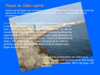Playas de Cádiz capital Cuatro son las playas que conforman la capital gaditana. Cuatro enclaves que hacen las delicias de los veraneantes y de los habitantes de Cádiz y de los pueblos de los alrededores.  La playa más emblemática de Cádiz es la  Caleta . Situada junto al barrio de la Viña ocupa unos 23.000 m cuadrados, 450 m de largo y 50 de ancho.  La Victoria  es la playa de la ciudad por excelencia. Muy popular y concurrida. Desde que en 1987 obtuvo su primera bandera azul, mantiene unos niveles de calidad excelentes. En ella se concentra la mayor parte de los turistas venidos de diferentes lugares de España. Se localiza en la parte oeste del istmo. Al norte se encuentra un arrecife rocoso. Tiene 2,5 kilómetros de largo y 185 m de ancho. El paseo a lo largo de su orilla es precioso ya que prácticamente abarca toda la ciudad hasta llegar al casco antiguo.  