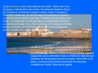 La de  Cortadura  es la más extensa de Cádiz. Tiene casi 4 km de largo y más de 60 m de ancho. Se extiende desde la Zona de Cortadura, al final de la playa Victoria, hasta Torregorda. Esta playa suele ser una de las más tranquilas de la capital y concentra menos gente que otras. Cortadura es una playa casi virgen, considerada una de las menos estropeadas del litoral. La arena es dorada y muy fina. A lo largo de la playa se forman dunas y el fondo del mar está cubierto de rocas en algunas zonas. Cuenta con  varias banderas azules. La última de las playas que conforman la capital es la  de Santa María del Mar . Ubicada más al norte de la ciudad, es una cala que empieza donde acaba la Victoria. Los dos espigones que la delimitan crean un frente de olas del que disfrutan los aficionados al surf en Cádiz. Tiene 400 m de largo y termina justo donde comienzan las famosas murallas de Puerta Tierra de la capital.  
