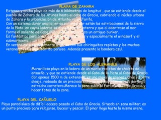 PLAYA DE ZAHARA Extensa y ancha playa de más de 6 kilómetros de longitud , que se extiende desde el pueblo de Zahara de los Atunes hasta el cabo de Gracia, cubriendo el núcleo urbano de Zahara y la urbanización de Atlanterra en Tarifa. Con un sistema dunar amplio, en su extremo sur están las estribaciones de la sierra de la Plata ,en cuyas laderas se encuentra Atlanterra y que al adentrase al mar forma el saliente de Cabo Plata, donde se localiza un antiguo bunker.  Es fantástica para practicar deportes acuáticos y especialmente el windsurf y el submarinismo. En verano está especialmente animada con sus chiringuitos repletos y los muchos veraneantes.Es un auténtico paraiso. Además presenta la bandera azul.   PLAYA DE LOS ALEMANES Maravillosa playa en la ladera de un monte repletos de chalets de ensueño, y que se extiende desde el Cabo de la Plata al Cabo de Gracia. Con apenas 1500 m de extensión, es una playa de arenas claras y fuerte oleaje, rodeada de un precioso entorno natural y con acceso por una estrecha carretera.Merece la pena subir al Faro de Cabo de Gracia y hacer fotos de la zona.     PLAYA DEL CAÑUELO Playa paradisíaca de difícil acceso pasado el Cabo de Gracia. Situada en zona militar; es un punto precioso para relajarse, bucear y pescar. El pinar llega hasta la misma arena. 