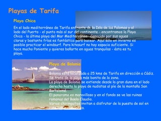 Playas de Tarifa Playa Chica En el lado mediterráneo de Tarifa enfrente de la Isla de las Palomas y al lado del Puerto - el punto más al sur del continente - encontramos la Playa Chica - la última playa del Mar Mediterráneo.  Conocido por sus aguas claras y bastante frías es fantástica para bucear. Aquí sólo en invierno es posible practicar el windsurf. Para kitesurf no hay espacio suficiente. Si hace mucho Poniente y quieres bañarte en aguas tranquilas - ésta es tu playa.  Playa de Bolonia Bolonia está localizada a 25 kms de Tarifa en dirección a Cádiz. Se trata de la playa más bonita de la zona. La playa de Bolonia se extiende desde la gran duna en el lado derecho hasta la playa de nudistas al píe de la montaña San Bartolomé. El panorama es maravilloso y en el fondo se ve las ruinas romanas del Baelo Claudio.  Varios chiringuitos invitan a disfrutar de la puesta de sol en esta bahía romántica.  
