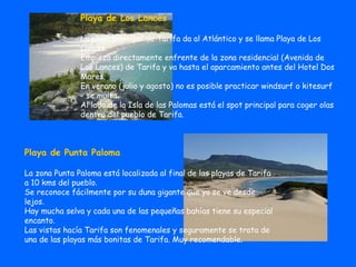 Playa de Los Lances La playa principal de Tarifa da al Atlántico y se llama Playa de Los Lances. Empieza directamente enfrente de la zona residencial (Avenida de Los Lances) de Tarifa y va hasta el aparcamiento antes del Hotel Dos Mares. En verano (julio y agosto) no es posible practicar windsurf o kitesurf - se multa.  Al lado de la Isla de las Palomas está el spot principal para coger olas dentro del pueblo de Tarifa. Playa de Punta Paloma La zona Punta Paloma está localizada al final de las playas de Tarifa a 10 kms del pueblo. Se reconoce fácilmente por su duna gigante que ya se ve desde lejos. Hay mucha selva y cada una de las pequeñas bahías tiene su especial encanto. Las vistas hacía Tarifa son fenomenales y seguramente se trata de una de las playas más bonitas de Tarifa. Muy recomendable.  