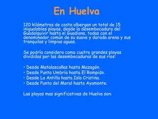 En Huelva 120 kilómetros de costa albergan un total de 15 inigualables playas, desde la desembocadura del Guadalquivir hasta el Guadiana, todas con el denominador común de su suave y dorada arena y sus tranquilas y limpias aguas. Se podría considera como cuatro grandes playas divididas por las desembocaduras de sus ríos:  Desde Matalascañas hasta Mazagón. Desde Punta Umbría hasta El Rompido. Desde La Antilla hasta Isla Cristina. Desde Punta del Moral hasta Ayamonte. Las playas mas significativas de Huelva son: 