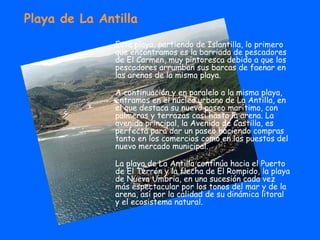 Playa de La Antilla Esta playa, partiendo de Islantilla, lo primero que encontramos es la barriada de pescadores de El Carmen, muy pintoresca debido a que los pescadores arrumban sus barcas de faenar en las arenas de la misma playa. A continuación y en paralelo a la misma playa, entramos en el núcleo urbano de La Antilla, en el que destaca su nuevo paseo marítimo, con palmeras y terrazas casi hasta la arena. La avenida principal, la Avenida de Castilla, es perfecta para dar un paseo haciendo compras tanto en los comercios como en los puestos del nuevo mercado municipal. La playa de La Antilla continúa hacia el Puerto de El Terrón y la flecha de El Rompido, la playa de Nueva Umbria, en una sucesión cada vez más espectacular por los tonos del mar y de la arena, así por la calidad de su dinámica litoral y el ecosistema natural. 