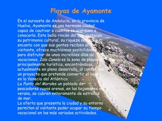 En el suroeste de Andalucía, en la provincia de Huelva, Ayamonte es una hermosa ciudad capaz de cautivar a cuantos se acerquen a conocerla. Este bello rincón del que destacan su patrimonio cultural, su riqueza natural y el encanto con que sus gentes reciben al visitante, ofrece muchísimas posibilidades para disfrutar de unos increíbles días de vacaciones.  Isla Canela  es la zona de playas y principalmente turística, encontrándose actualmente en pleno desarrollo, al contar con un proyecto que pretende convertir el lugar en la Venecia del Atlántico. La  Punta del Moral es un poblado de pescadores cuyas arenas, en las bajamares del verano, se cubren enteramente de estrellas de mar. La oferta que presenta la ciudad y su entorno permiten al visitante poder ocupar su tiempo vacacional en las más variadas actividades. Playas de Ayamonte 