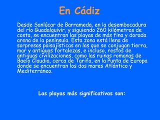 En Cádiz Desde Sanlúcar de Barrameda, en la desembocadura del río Guadalquivir, y siguiendo 260 kilómetros de costa, se encuentran las playas de más fina y dorada arena de la península. Esta zona está llena de sorpresas paisajísticas en las que se conjugan tierra, mar y antiguas fortalezas, e incluso, restos de antiguas civilizaciones, como las ruinas romanas de Baelo Claudia, cerca de Tarifa, en la Punta de Europa donde se encuentran los dos mares Atlántico y Mediterráneo.  Las playas más significativas son: 