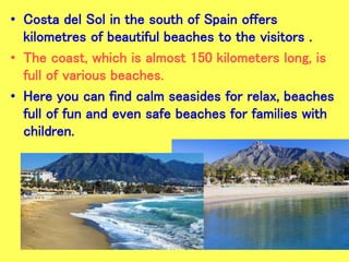 • Costa del Sol in the south of Spain offers
kilometres of beautiful beaches to the visitors .
• The coast, which is almost 150 kilometers long, is
full of various beaches.
• Here you can find calm seasides for relax, beaches
full of fun and even safe beaches for families with
children.
 