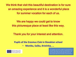 We think that visit this beautiful destination is for sure
an amazing experience and it is a wonderful place
for summer vocation for each of us.
We are happy we could get to know
this picturesque place at least like this way.
Thank you for your interest and attention.
Pupils of the Erasmus Club in Slovakian school
• Monika, Saška, Kristínka, ...
"The European Commission's support for the production of
this publication does not constitute an endorsement of the
contents, which reflect the views only of the authors, and
the Commission cannot be held responsible for any use
which may be made of the information contained therein."
 
