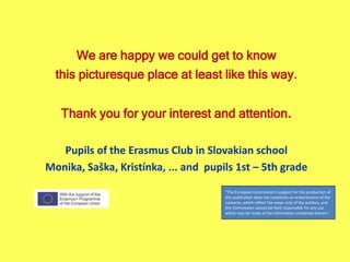 We are happy we could get to know
this picturesque place at least like this way.
Thank you for your interest and attention.
Pupils of the Erasmus Club in Slovakian school
Monika, Saška, Kristínka, ... and pupils 1st – 5th grade
"The European Commission's support for the production of
this publication does not constitute an endorsement of the
contents, which reflect the views only of the authors, and
the Commission cannot be held responsible for any use
which may be made of the information contained therein."
 
