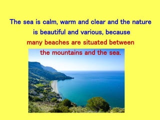 The sea is calm, warm and clear and the nature
is beautiful and various, because
many beaches are situated between
the mountains and the sea.
 