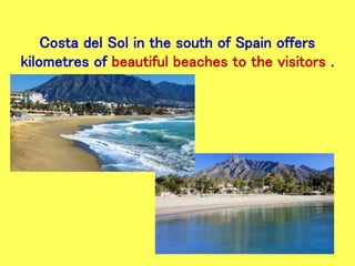 Costa del Sol in the south of Spain offers
kilometres of beautiful beaches to the visitors .
 