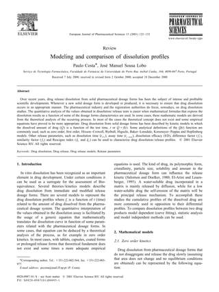 European Journal of Pharmaceutical Sciences 13 (2001) 123–133
www.elsevier.nl/locate/ejps
Review
Modeling and comparison of dissolution proﬁles
* ´Paulo Costa , Jose Manuel Sousa Lobo
ˆ ´ ´Servic¸o de Tecnologia Farmaceutica, Faculdade de Farmacia da Universidade do Porto Rua Anıbal Cunha, 164, 4050-047 Porto, Portugal
Received 7 July 2000; received in revised form 2 October 2000; accepted 18 December 2000
Abstract
Over recent years, drug release/dissolution from solid pharmaceutical dosage forms has been the subject of intense and proﬁtable
scientiﬁc developments. Whenever a new solid dosage form is developed or produced, it is necessary to ensure that drug dissolution
occurs in an appropriate manner. The pharmaceutical industry and the registration authorities do focus, nowadays, on drug dissolution
studies. The quantitative analysis of the values obtained in dissolution/release tests is easier when mathematical formulas that express the
dissolution results as a function of some of the dosage forms characteristics are used. In some cases, these mathematic models are derived
from the theoretical analysis of the occurring process. In most of the cases the theoretical concept does not exist and some empirical
equations have proved to be more appropriate. Drug dissolution from solid dosage forms has been described by kinetic models in which
the dissolved amount of drug (Q) is a function of the test time, t or Q 5 f(t). Some analytical deﬁnitions of the Q(t) function are
commonly used, such as zero order, ﬁrst order, Hixson–Crowell, Weibull, Higuchi, Baker–Lonsdale, Korsmeyer–Peppas and Hopfenberg
models. Other release parameters, such as dissolution time (t ), assay time (t ), dissolution efﬁcacy (ED), difference factor ( f ),x% x min 1
similarity factor ( f ) and Rescigno index (j and j ) can be used to characterize drug dissolution/release proﬁles. © 2001 Elsevier2 1 2
Science B.V. All rights reserved.
Keywords: Drug dissolution; Drug release; Drug release models; Release parameters
1. Introduction equations is used. The kind of drug, its polymorphic form,
cristallinity, particle size, solubility and amount in the
In vitro dissolution has been recognized as an important pharmaceutical dosage form can inﬂuence the release
element in drug development. Under certain conditions it kinetic (Salomon and Doelker, 1980; El-Arini and Leuen-
can be used as a surrogate for the assessment of Bio- berger, 1995). A water-soluble drug incorporated in a
equivalence. Several theories/kinetics models describe matrix is mainly released by diffusion, while for a low
drug dissolution from immediate and modiﬁed release water-soluble drug the self-erosion of the matrix will be
dosage forms. There are several models to represent the the principal release mechanism. To accomplish these
drug dissolution proﬁles where f is a function of t (time) studies the cumulative proﬁles of the dissolved drug aret
related to the amount of drug dissolved from the pharma- more commonly used in opposition to their differential
ceutical dosage system. The quantitative interpretation of proﬁles. To compare dissolution proﬁles between two drug
the values obtained in the dissolution assay is facilitated by products model dependent (curve ﬁtting), statistic analysis
the usage of a generic equation that mathematically and model independent methods can be used.
translates the dissolution curve in function of some param-
eters related with the pharmaceutical dosage forms. In
some cases, that equation can be deduced by a theoretical 2. Mathematical models
analysis of the process, as for example in zero order
kinetics. In most cases, with tablets, capsules, coated forms 2.1. Zero order kinetics
or prolonged release forms that theoretical fundament does
not exist and some times a more adequate empirical Drug dissolution from pharmaceutical dosage forms that
do not disaggregate and release the drug slowly (assuming
that area does not change and no equilibrium conditions*Corresponding author. Tel.: 1351-222-002-564; fax: 1351-222-003-
are obtained) can be represented by the following equa-977.
E-mail address: pccosta@mail.ff.up.pt (P. Costa). tion:
0928-0987/01/$ – see front matter © 2001 Elsevier Science B.V. All rights reserved.
PII: S0928-0987(01)00095-1
 