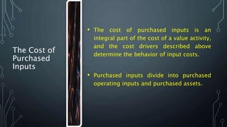 The Cost of
Purchased
Inputs
• The cost of purchased inputs is an
integral part of the cost of a value activity,
and the cost drivers described above
determine the behavior of input costs.
• Purchased inputs divide into purchased
operating inputs and purchased assets.
 