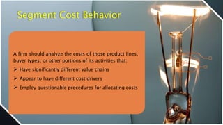 Segment Cost Behavior
A firm should analyze the costs of those product lines,
buyer types, or other portions of its activities that:
 Have significantly different value chains
 Appear to have different cost drivers
 Employ questionable procedures for allocating costs
 