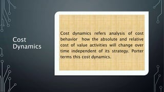 Cost
Dynamics
Cost dynamics refers analysis of cost
behavior how the absolute and relative
cost of value activities will change over
time independent of its strategy. Porter
terms this cost dynamics.
 