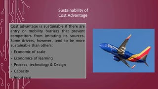 Sustainability of
Cost Advantage
Cost advantage is sustainable if there are
entry or mobility barriers that prevent
competitors from imitating its sources.
Some drivers, however, tend to be more
sustainable than others:
• Economic of scale
• Economics of learning
• Process, technology & Design
• Capacity
• Input cost
 