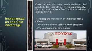 Implementati
on and Cost
Advantage
Costs do not go down automatically or by
accident. No cost driver works automatically.
Factors contribute to a firm's ability to achieve
cost leadership.
• Training and motivation of employees firm's
culture
• Adoption of formal cost reduction programs
• Constant pursuit of automation
• Strong belief in the learning curve
 