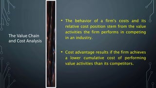 The Value Chain
and Cost Analysis
• The behavior of a firm's costs and its
relative cost position stem from the value
activities the firm performs in competing
in an industry.
• Cost advantage results if the firm achieves
a lower cumulative cost of performing
value activities than its competitors.
 