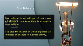 Cost Behavior
Cost behavior is an indicator of how a cost
will change in total when there is a change in
some activity.
It is also the manner in which expenses are
impacted by changes in business activity.
 