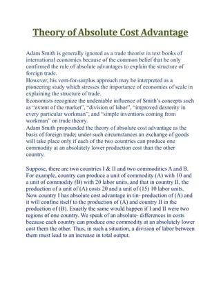 Theory of Absolute Cost Advantage
Adam Smith is generally ignored as a trade theorist in text books of
international economics because of the common belief that he only
confirmed the rule of absolute advantages to explain the structure of
foreign trade.
However, his vent-for-surplus approach may be interpreted as a
pioneering study which stresses the importance of economies of scale in
explaining the structure of trade.
Economists recognize the undeniable influence of Smith’s concepts such
as “extent of the market”, “division of labor”, “improved dexterity in
every particular workman”, and “simple inventions coming from
workman” on trade theory.
Adam Smith propounded the theory of absolute cost advantage as the
basis of foreign trade; under such circumstances an exchange of goods
will take place only if each of the two countries can produce one
commodity at an absolutely lower production cost than the other
country.
Suppose, there are two countries I & II and two commodities A and B.
For example, country can produce a unit of commodity (A) with 10 and
a unit of commodity (B) with 20 labor units, and that in country II, the
production of a unit of (A) costs 20 and a unit of (15) 10 labor units.
Now country I has absolute cost advantage in tin- production of (A) and
it will confine itself to the production of (A) and country II in the
production of (B). Exactly the same would happen if I and II were two
regions of one country. We speak of an absolute- differences in costs
because each country can produce one commodity at an absolutely lower
cost them the other. Thus, in such a situation, a division of labor between
them must lead to an increase in total output.
 