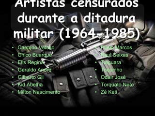 Artistas censurados
durante a ditadura
militar (1964-1985)
• Caetano Veloso
• Chico Buarque
• Elis Regina
• Geraldo André
• Gilberto Gil
• Kid Abelha
• Milton Nascimento
• Plínio Marcos
• Raul Seixas
• Taiguara
• Toquinho
• Odair José
• Torquato Neto
• Zé Keti
 