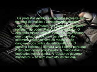 Os protestos podiam ser sentidos inclusive em
festivais de música e apresentações teatrais.
Alguns parlamentares no Congresso Nacional
resistiam ao poder ditatorial do presidente. O
deputado Márcio Moreira Alves fez um discurso
que propunha o boicote à parada de 7 de
setembro e aconselhava as moças a não
dançarem nos bailes da independência. O
governo solicitou á câmara uma licença para que
o deputado fosse processado. A maioria dos
deputados voltou contra. A reação do governo
manifestou – se num novo ato institucional.
 