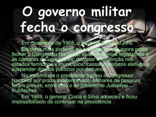O governo militar
fecha o congresso
Em dezembro de 1968, o governo baixou o AI-5.
Ele dava mais poderes ao presidente, que agora podia
fechar o Congresso Nacional, as assembléias legislativas e
as câmaras de vereadores; decretar intervenção nos
estados territórios e municípios; cassar mandatos eletivos e
suspender direitos políticos por dez anos.
No mesmo dia o presidente fechou o Congresso
Nacional por prazo indeterminado. Milhares de pessoas
foram presas, entre elas o ex presidente Juscelino
Kubitschek.
Em 1969, o general Costa e Silva adoeceu e ficou
impossibilitado de continuar na presidência .
 