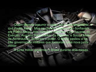 Quem deveria assumir o cargo era o vice-presidente, o
civil Pedro Aleixo. Mas os chefes militares não confiavam
em Pedro Aleixo, três ministros militares- Lyra Tavares do
Exército, Augusto Rademarker da Marinha, e Souza Mello
da Aeronáutica- tomaram o poder. O Brasil passou a ter
três governantes militares que formaram uma nova junta
militar.
A junta militar governou o Brasil durante dois meses.
 