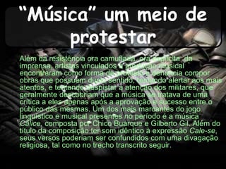 “Música” um meio de
protestar
Além da resistência ora camuflada, ora explícita da
imprensa, artistas vinculados à produção musical
encontraram como forma de protesto e denúncia compor
obras que possuem duplo sentido, tentando alertar aos mais
atentos, e tentando despistar a atenção dos militares, que
geralmente descobriam que a música se tratava de uma
crítica a eles apenas após a aprovação e sucesso entre o
público das mesmas. Um dos mais marcantes do jogo
linguístico e musical presentes no período é a música
Cálice, composta por Chico Buarque e Gilberto Gil. Além do
título da composição ter som idêntico à expressão Cale-se,
seus versos poderiam ser confundidos com uma divagação
religiosa, tal como no trecho transcrito seguir.
 