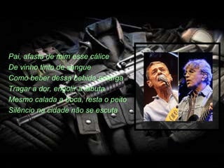 Pai, afasta de mim esse cálice
De vinho tinto de sangue
Como beber dessa bebida amarga
Tragar a dor, engolir a labuta
Mesmo calada a boca, resta o peito
Silêncio na cidade não se escuta
 