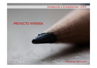 Introducción a la Arquitectura – 2.015
PROYECTO VIVIENDA
Cátedra arqª Marcela Kral
 