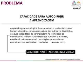 fernando albuquerque costa | fc@ie.ulisboa.pt| aprendercom.org/comtic
CAPACIDADE PARA AUTODIRIGIR
A APRENDIZAGEM
A aprendizagem autodirigida é um processo no qual os indivíduos
tomam a iniciativa, com ou sem a ajuda dos outros, no diagnóstico
das suas capacidades de aprendizagem, na formulação de
objetivos e na identificação de recursos humanos e materiais,
escolhendo e implementando estratégias apropriadas de
aprendizagem e avaliando os resultados. (Knowles, 1975)
ALGO QUE NÃO É ENSINADO NA ESCOLA!
PROBLEMA
 