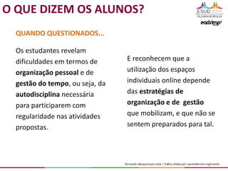 fernando albuquerque costa | fc@ie.ulisboa.pt| aprendercom.org/comtic
E reconhecem que a
utilização dos espaços
individuais online depende
das estratégias de
organização e de gestão
que mobilizam, e que não se
sentem preparados para tal.
QUANDO QUESTIONADOS...
Os estudantes revelam
dificuldades em termos de
organização pessoal e de
gestão do tempo, ou seja, da
autodisciplina necessária
para participarem com
regularidade nas atividades
propostas.
O QUE DIZEM OS ALUNOS?
 