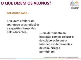 fernando albuquerque costa | fc@ie.ulisboa.pt| aprendercom.org/comtic
Procuram e valorizam
sobretudo as apreciações
e sugestões fornecidas
pelos docentes...
POR OUTRO LADO...
... em detrimento da
interação com os colegas e
da colaboração que a
Internet e as ferramentas
de comunicação
permitiriam.
O QUE DIZEM OS ALUNOS?
 