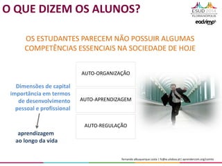 fernando albuquerque costa | fc@ie.ulisboa.pt| aprendercom.org/comtic
OS ESTUDANTES PARECEM NÃO POSSUIR ALGUMAS
COMPETÊNCIAS ESSENCIAIS NA SOCIEDADE DE HOJE
AUTO-ORGANIZAÇÃO
AUTO-APRENDIZAGEM
AUTO-REGULAÇÃO
Dimensões de capital
importância em termos
de desenvolvimento
pessoal e profissional
O QUE DIZEM OS ALUNOS?
aprendizagem
ao longo da vida
 