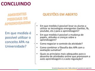 fernando albuquerque costa | fc@ie.ulisboa.pt| aprendercom.org/comtic
• Em que medida é possível levar os alunos a
utilizar as tecnologias emergentes (twitter, fb,
youtube, etc.) para a aprendizagem?
• Em que medida é possível a mudança de
papéis, atitudes e crenças sobre a
aprendizagem?
• Como negociar o controle da atividade?
• Como combinar a filosofia dos APA com a
avaliação sumativa?
• Quais os princípios mais adequados para o
desenho de atividades online que promovam a
auto-aprendizagem e a auto-regulação?
Em que medida é
possível utilizar o
conceito APA na
Universidade?
QUESTÕES EM ABERTO
CONCLUINDO
 
