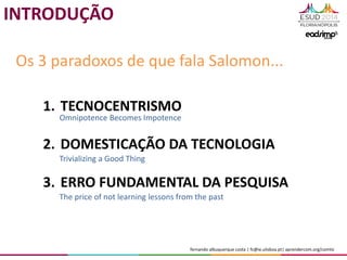 fernando albuquerque costa | fc@ie.ulisboa.pt| aprendercom.org/comtic
1. TECNOCENTRISMO
2. DOMESTICAÇÃO DA TECNOLOGIA
3. ERRO FUNDAMENTAL DA PESQUISA
Os 3 paradoxos de que fala Salomon...
INTRODUÇÃO
Omnipotence Becomes Impotence
Trivializing a Good Thing
The price of not learning lessons from the past
 