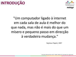 fernando albuquerque costa | fc@ie.ulisboa.pt| aprendercom.org/comtic
"Um computador ligado à internet
em cada sala de aula é melhor do
que nada, mas não é mais do que um
mísero e pequeno passo em direcção
à verdadeira mudança."
Seymour Papert, 1997
INTRODUÇÃO
 