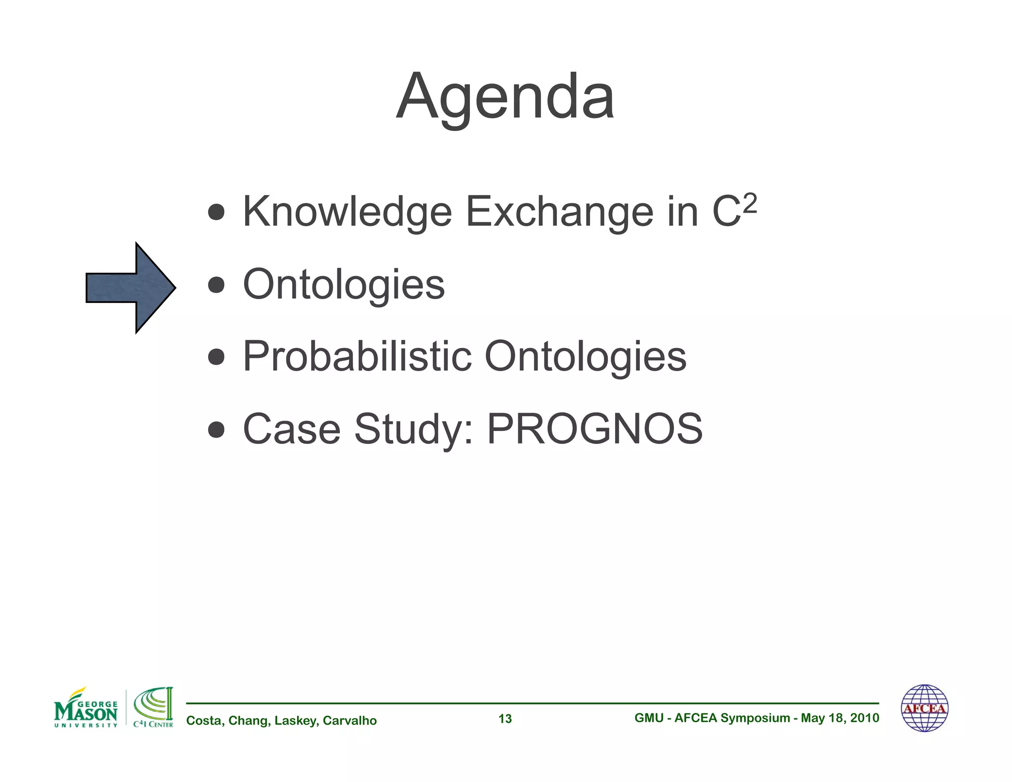 Agenda
  •!Knowledge Exchange in C                              2


  •!Ontologies
  •!Probabilistic Ontologies
  •!Case Study: PROGNOS


Costa, Chang, Laskey, Carvalho     13     GMU - AFCEA Symposium - May 18, 2010
 