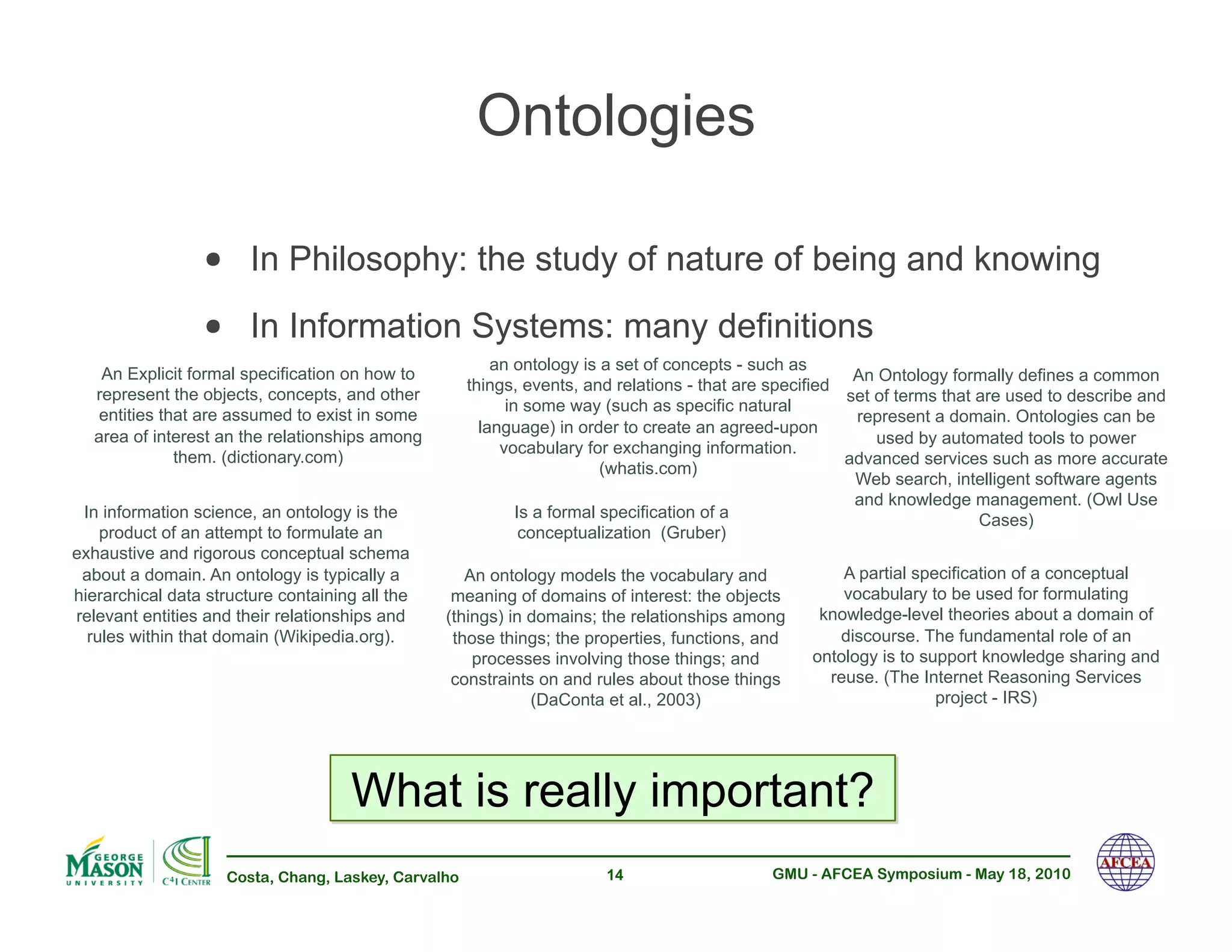 Ontologies

                 •! In Philosophy: the study of nature of being and knowing
                 •! In Information Systems: many definitions
                                                          an ontology is a set of concepts - such as
    An Explicit formal specification on how to                                                            An Ontology formally defines a common
                                                      things, events, and relations - that are specified
   represent the objects, concepts, and other                                                            set of terms that are used to describe and
                                                            in some way (such as specific natural
    entities that are assumed to exist in some                                                            represent a domain. Ontologies can be
                                                        language) in order to create an agreed-upon
   area of interest an the relationships among                                                               used by automated tools to power
                                                           vocabulary for exchanging information.
               them. (dictionary.com)                                                                    advanced services such as more accurate
                                                                          (whatis.com)
                                                                                                          Web search, intelligent software agents
                                                                                                          and knowledge management. (Owl Use
 In information science, an ontology is the                   Is a formal specification of a                               Cases)
    product of an attempt to formulate an                      conceptualization (Gruber)
exhaustive and rigorous conceptual schema
 about a domain. An ontology is typically a         An ontology models the vocabulary and              A partial specification of a conceptual
hierarchical data structure containing all the    meaning of domains of interest: the objects          vocabulary to be used for formulating
relevant entities and their relationships and    (things) in domains; the relationships among       knowledge-level theories about a domain of
  rules within that domain (Wikipedia.org).       those things; the properties, functions, and        discourse. The fundamental role of an
                                                     processes involving those things; and         ontology is to support knowledge sharing and
                                                  constraints on and rules about those things        reuse. (The Internet Reasoning Services
                                                             (DaConta et al., 2003)                                 project - IRS)




                                      What is really important?
                     Costa, Chang, Laskey, Carvalho                     14                    GMU - AFCEA Symposium - May 18, 2010
 