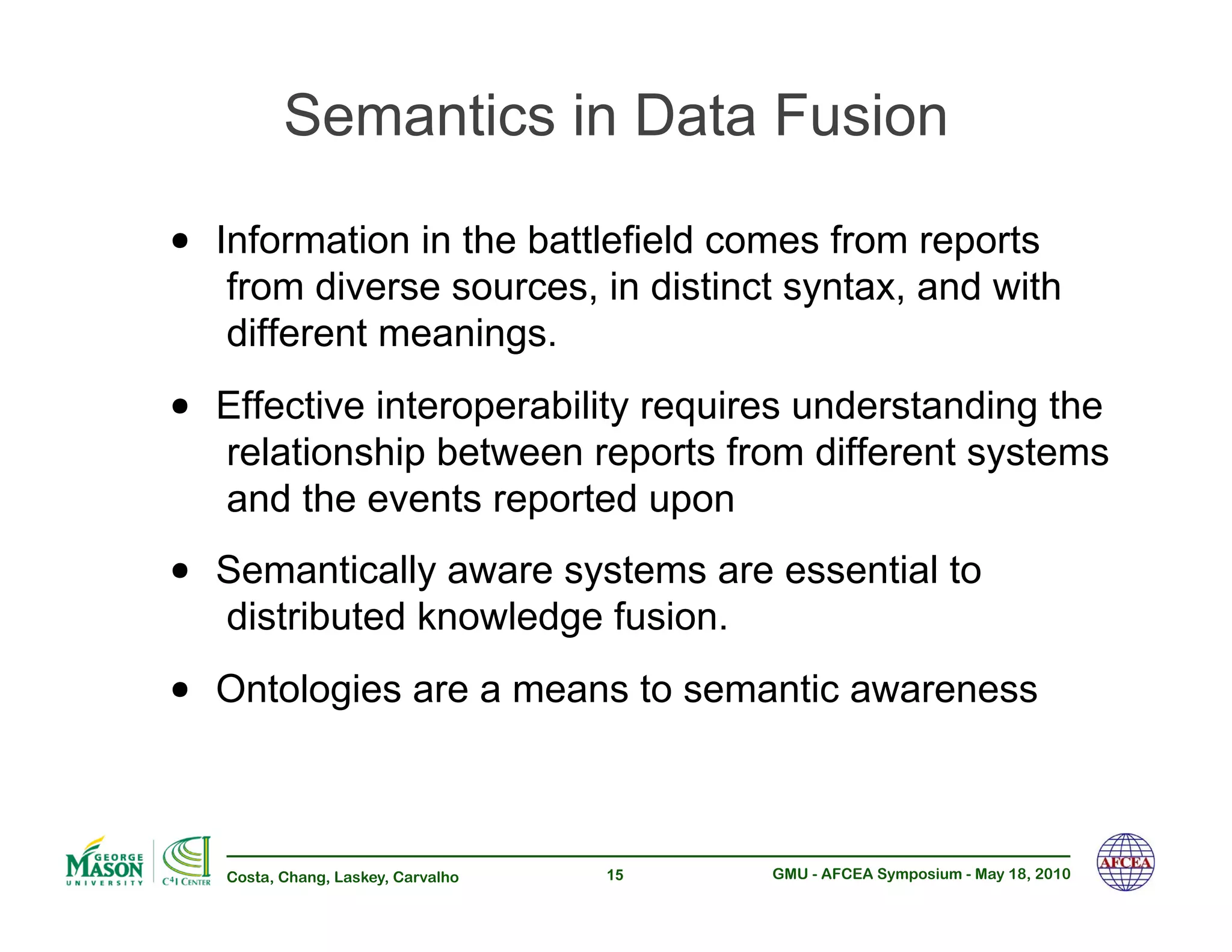 Semantics in Data Fusion

•! Information in the battlefield comes from reports
   from diverse sources, in distinct syntax, and with
   different meanings.
•! Effective interoperability requires understanding the
   relationship between reports from different systems
   and the events reported upon
•! Semantically aware systems are essential to
   distributed knowledge fusion.
•! Ontologies are a means to semantic awareness

   Costa, Chang, Laskey, Carvalho   15   GMU - AFCEA Symposium - May 18, 2010
 