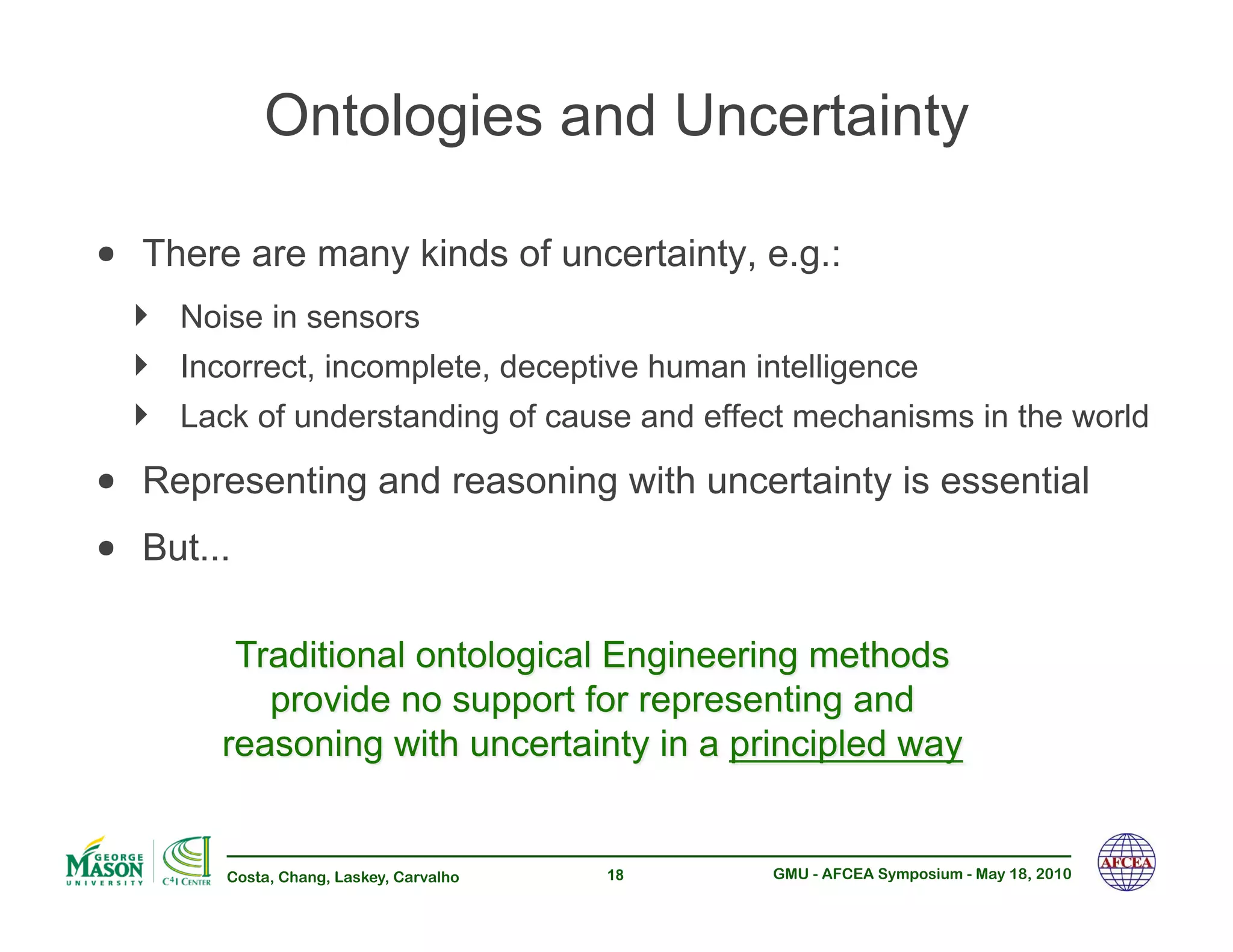 Ontologies and Uncertainty

•! There are many kinds of uncertainty, e.g.:
  !!   Noise in sensors
  !!   Incorrect, incomplete, deceptive human intelligence
  !!   Lack of understanding of cause and effect mechanisms in the world

•! Representing and reasoning with uncertainty is essential
•! But...



          Costa, Chang, Laskey, Carvalho   18   GMU - AFCEA Symposium - May 18, 2010
 