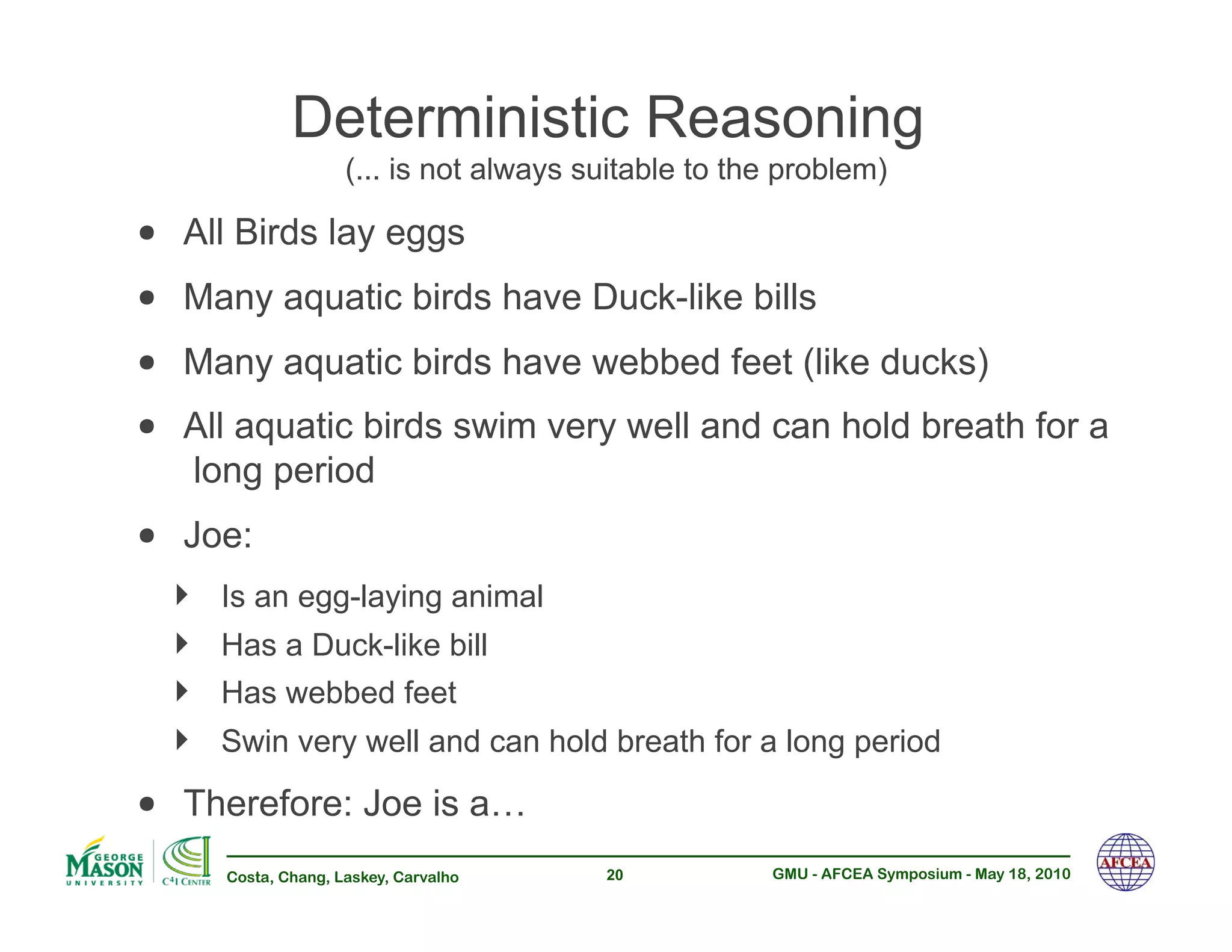 Deterministic Reasoning
                      (... is not always suitable to the problem)

•! All Birds lay eggs
•! Many aquatic birds have Duck-like bills
•! Many aquatic birds have webbed feet (like ducks)
•! All aquatic birds swim very well and can hold breath for a
   long period
•! Joe:
  !!   Is an egg-laying animal
  !!   Has a Duck-like bill
  !!   Has webbed feet
  !!   Swin very well and can hold breath for a long period

•! Therefore: Joe is a…
       Costa, Chang, Laskey, Carvalho     20           GMU - AFCEA Symposium - May 18, 2010
 