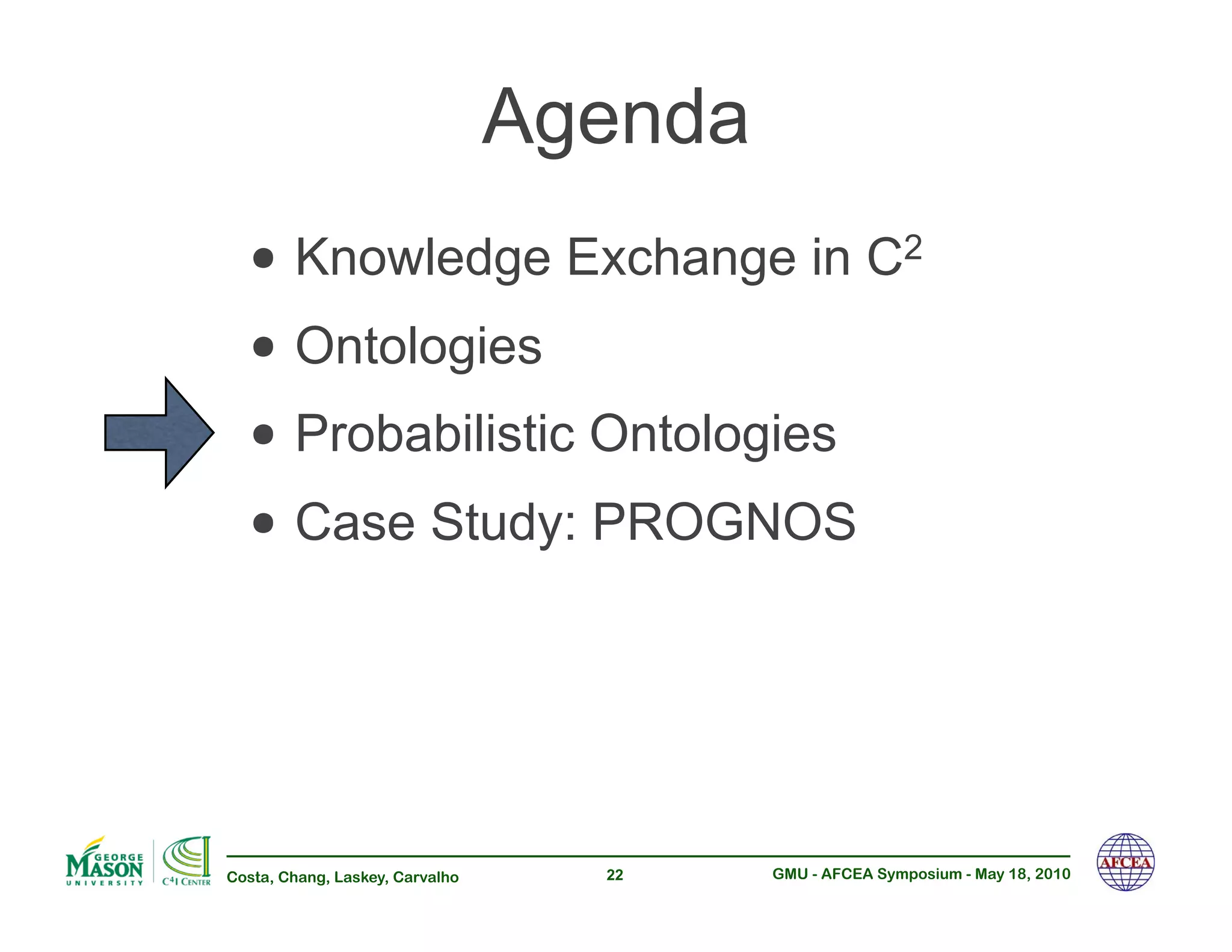 Agenda
  •!Knowledge Exchange in C                              2


  •!Ontologies
  •!Probabilistic Ontologies
  •!Case Study: PROGNOS


Costa, Chang, Laskey, Carvalho     22     GMU - AFCEA Symposium - May 18, 2010
 