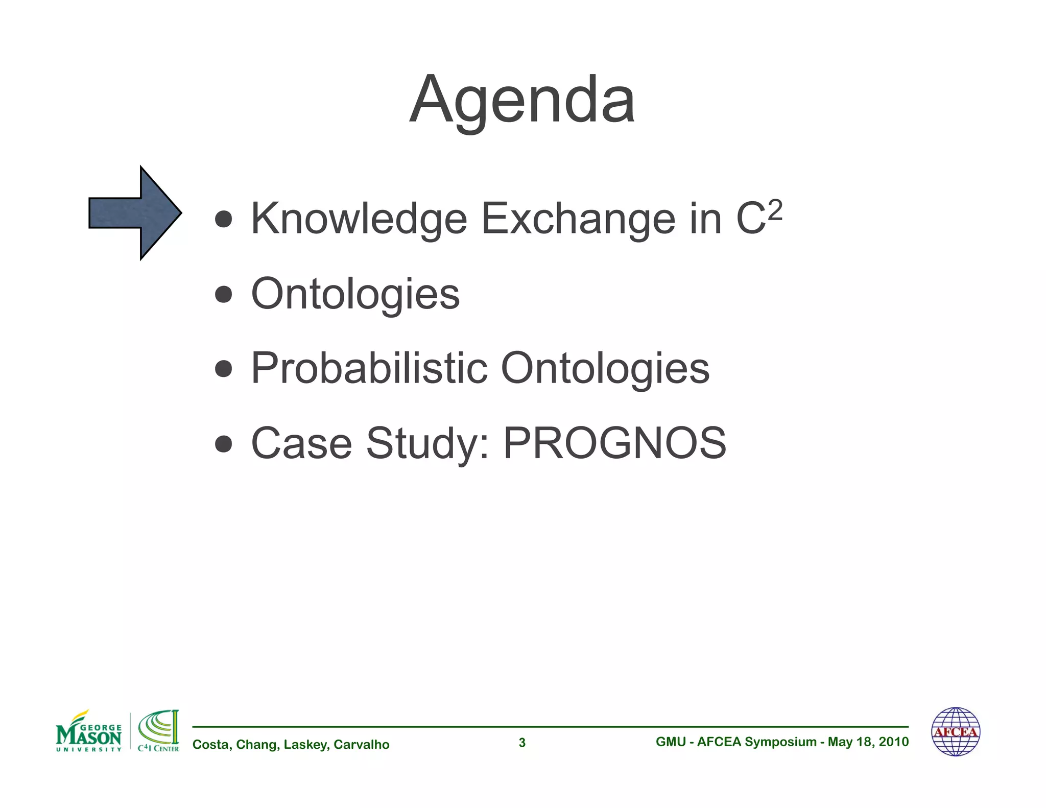 Agenda
  •!Knowledge Exchange in C                              2


  •!Ontologies
  •!Probabilistic Ontologies
  •!Case Study: PROGNOS


Costa, Chang, Laskey, Carvalho     3      GMU - AFCEA Symposium - May 18, 2010
 