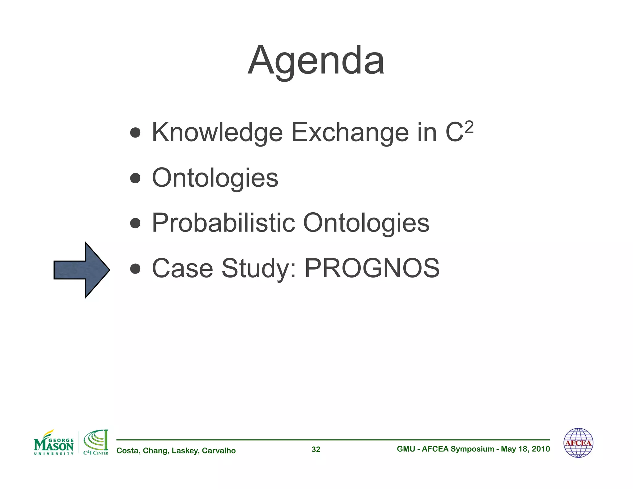 Agenda
  •!Knowledge Exchange in C                              2


  •!Ontologies
  •!Probabilistic Ontologies
  •!Case Study: PROGNOS


Costa, Chang, Laskey, Carvalho     32     GMU - AFCEA Symposium - May 18, 2010
 