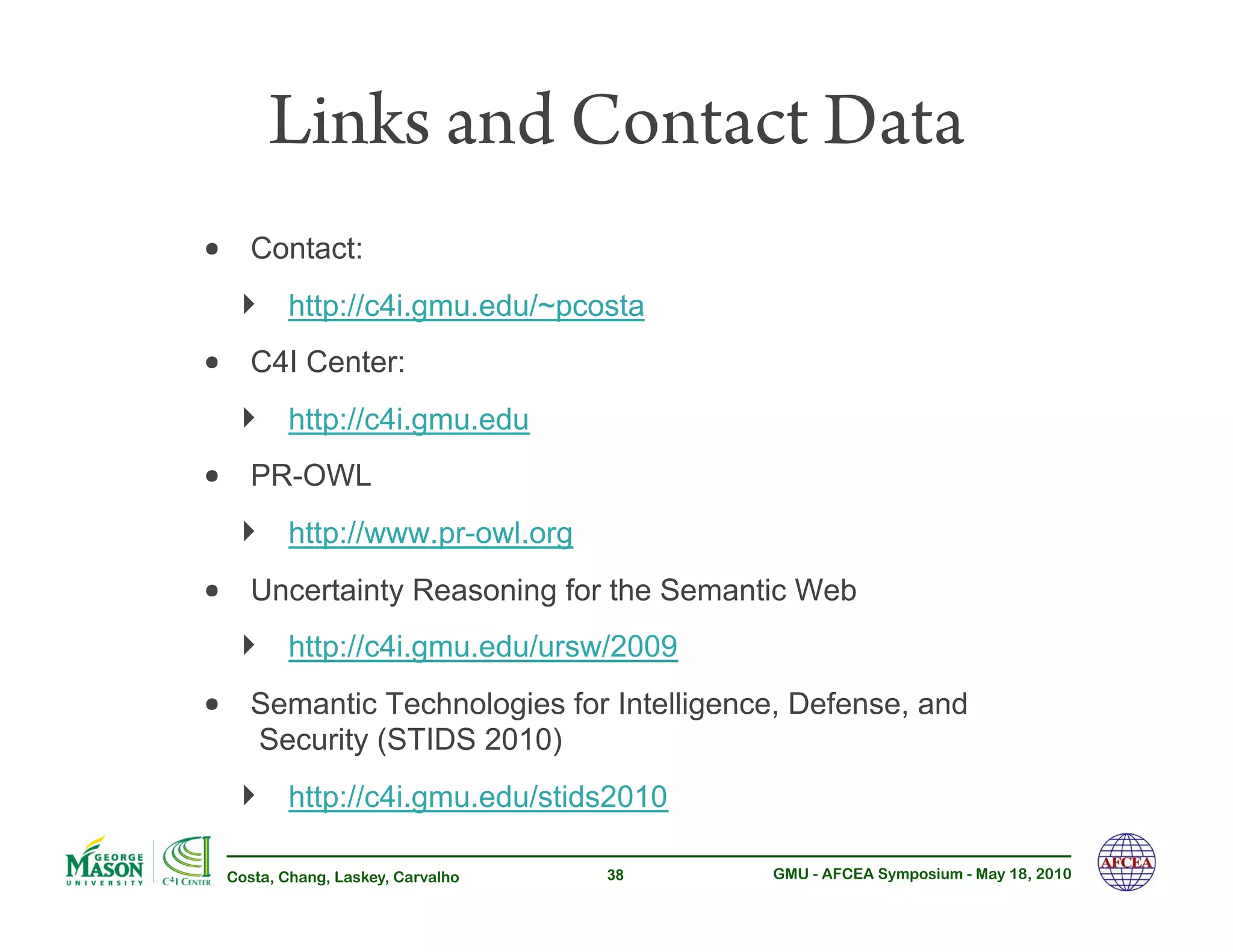 Links and Contact Data
•!   Contact:
     !!   http://c4i.gmu.edu/~pcosta
•!   C4I Center:
     !!   http://c4i.gmu.edu
•!   PR-OWL
     !!   http://www.pr-owl.org
•!   Uncertainty Reasoning for the Semantic Web
     !!   http://c4i.gmu.edu/ursw/2009
•!   Semantic Technologies for Intelligence, Defense, and
     Security (STIDS 2010)
     !!   http://c4i.gmu.edu/stids2010

 Costa, Chang, Laskey, Carvalho   38      GMU - AFCEA Symposium - May 18, 2010
 