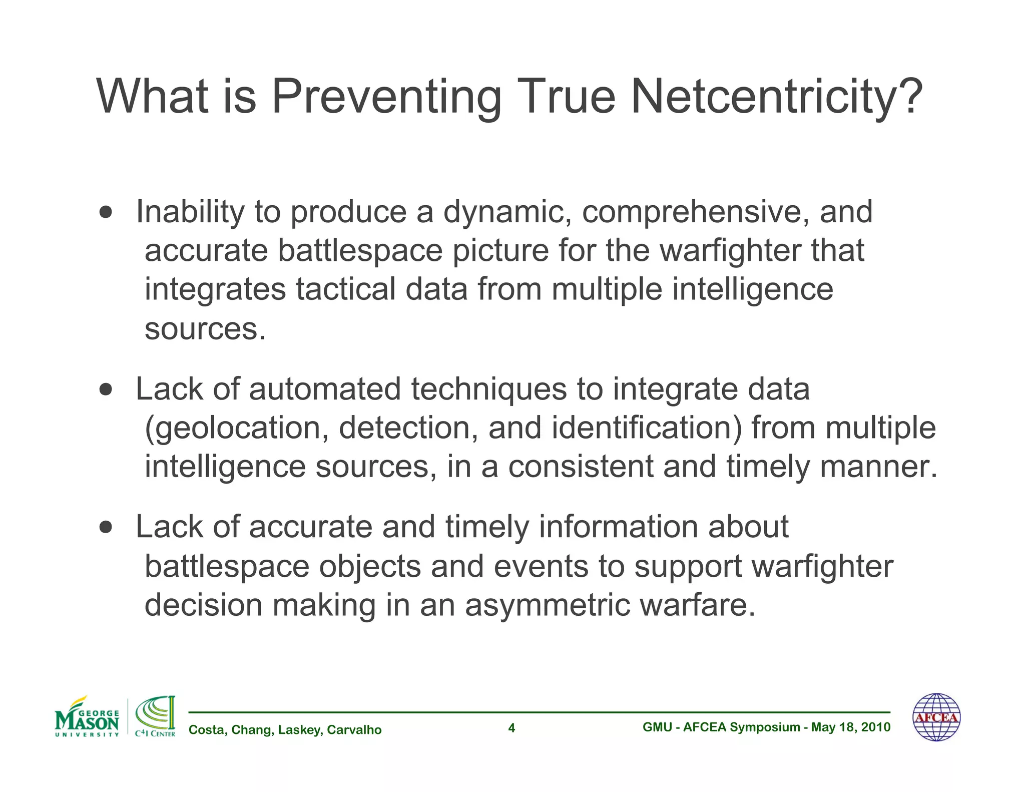 What is Preventing True Netcentricity?

•! Inability to produce a dynamic, comprehensive, and
   accurate battlespace picture for the warfighter that
   integrates tactical data from multiple intelligence
   sources.
•! Lack of automated techniques to integrate data
   (geolocation, detection, and identification) from multiple
   intelligence sources, in a consistent and timely manner.
•! Lack of accurate and timely information about
   battlespace objects and events to support warfighter
   decision making in an asymmetric warfare.


      Costa, Chang, Laskey, Carvalho   4   GMU - AFCEA Symposium - May 18, 2010
 