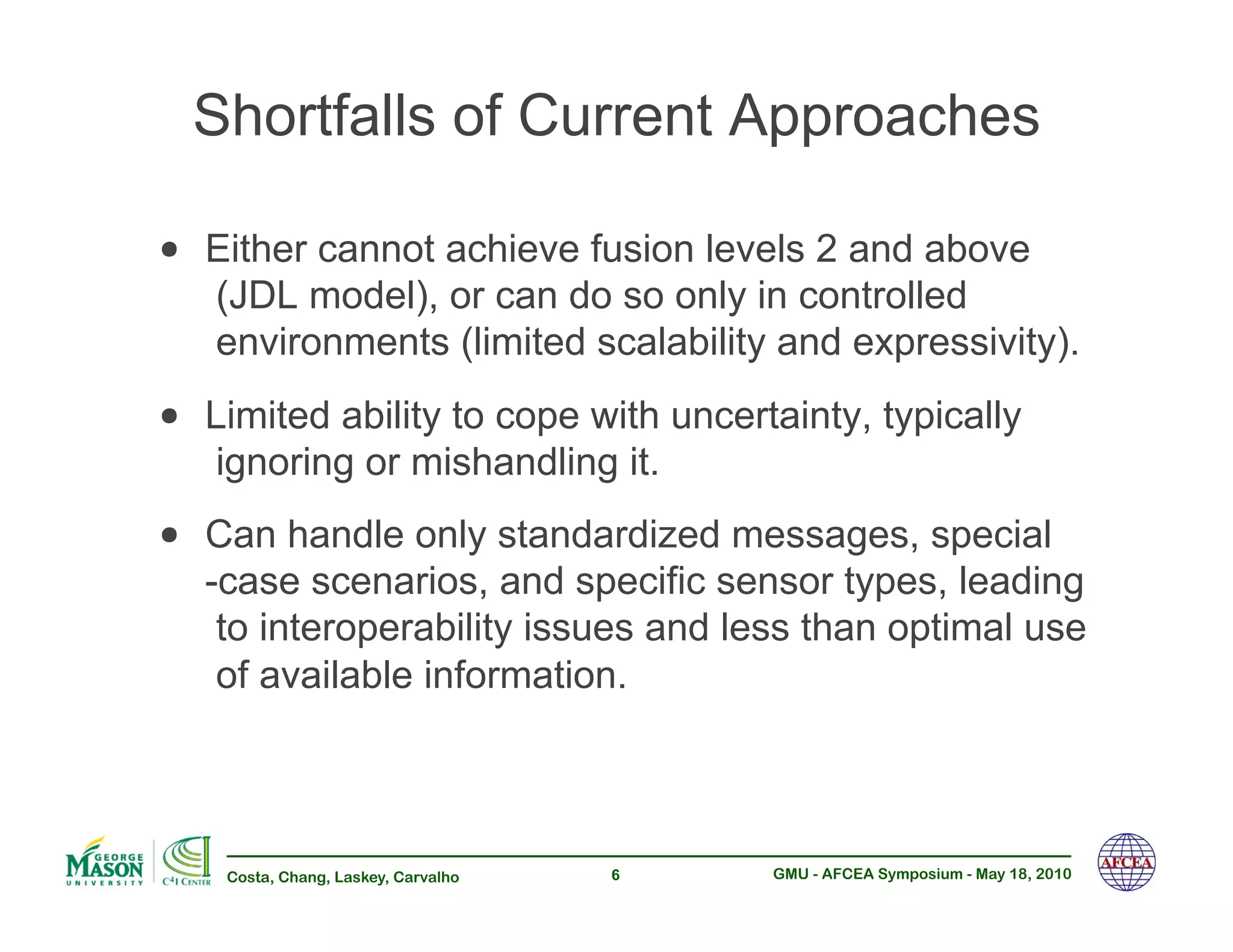 Shortfalls of Current Approaches

•! Either cannot achieve fusion levels 2 and above
   (JDL model), or can do so only in controlled
   environments (limited scalability and expressivity).
•! Limited ability to cope with uncertainty, typically
   ignoring or mishandling it.
•! Can handle only standardized messages, special
   -case scenarios, and specific sensor types, leading
    to interoperability issues and less than optimal use
    of available information.



    Costa, Chang, Laskey, Carvalho   6   GMU - AFCEA Symposium - May 18, 2010
 