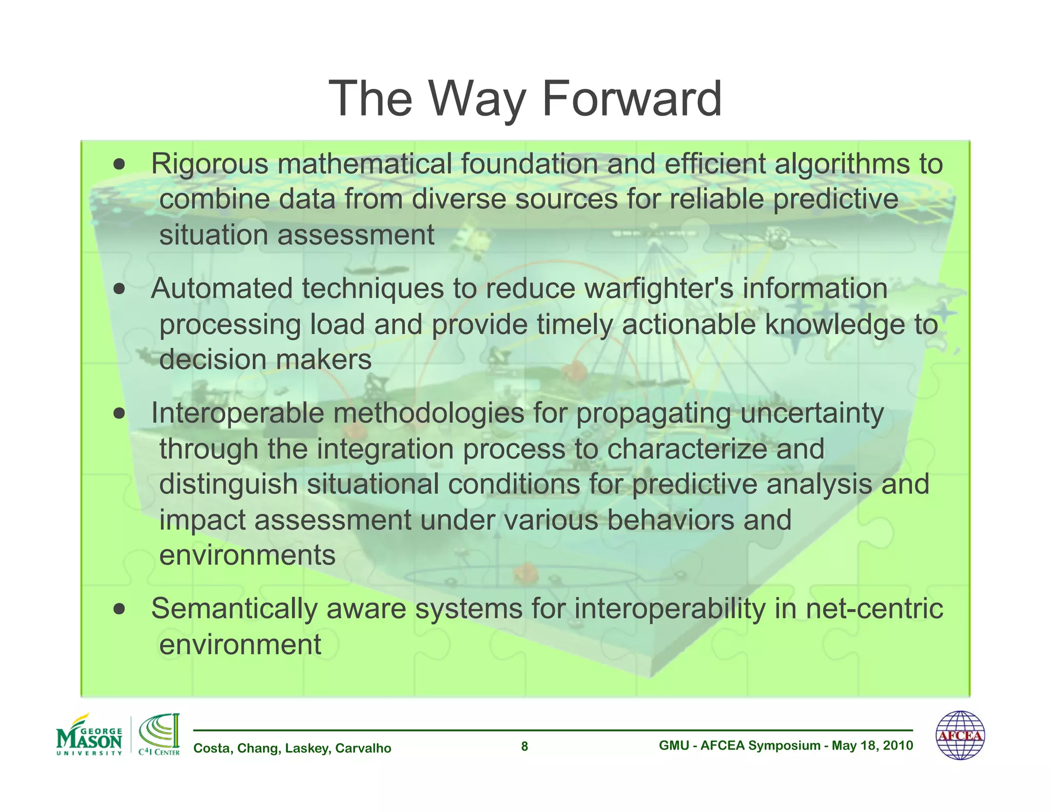 The Way Forward
•! Rigorous mathematical foundation and efficient algorithms to
   combine data from diverse sources for reliable predictive
   situation assessment
•! Automated techniques to reduce warfighter's information
   processing load and provide timely actionable knowledge to
   decision makers
•! Interoperable methodologies for propagating uncertainty
   through the integration process to characterize and
   distinguish situational conditions for predictive analysis and
   impact assessment under various behaviors and
   environments
•! Semantically aware systems for interoperability in net-centric
   environment


      Costa, Chang, Laskey, Carvalho   8   GMU - AFCEA Symposium - May 18, 2010
 