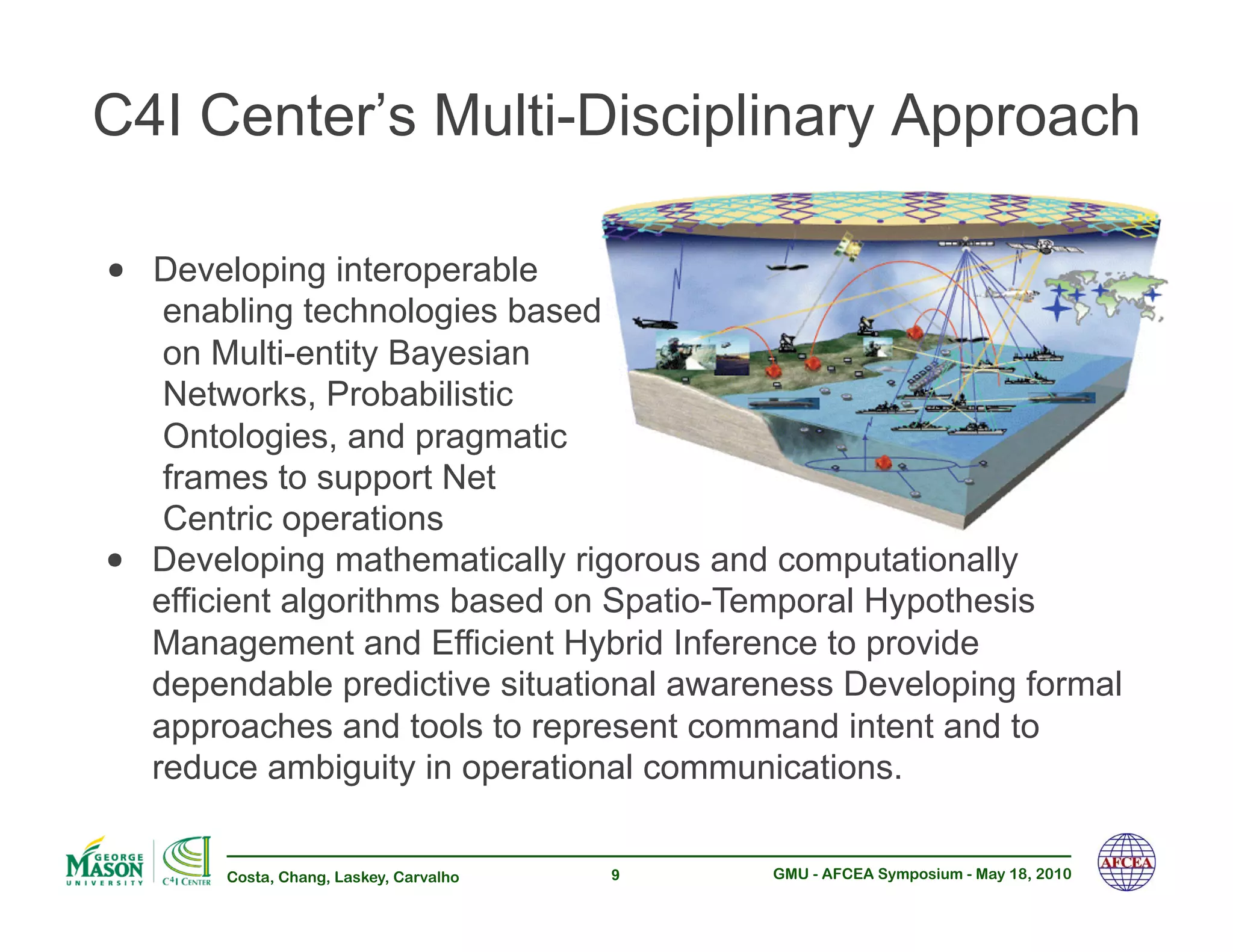 C4I Center’s Multi-Disciplinary Approach

•! Developing interoperable
      enabling technologies based
      on Multi-entity Bayesian
      Networks, Probabilistic
      Ontologies, and pragmatic
      frames to support Net
      Centric operations
•!   Developing mathematically rigorous and computationally
     efficient algorithms based on Spatio-Temporal Hypothesis
     Management and Efficient Hybrid Inference to provide
     dependable predictive situational awareness Developing formal
     approaches and tools to represent command intent and to
     reduce ambiguity in operational communications.

         Costa, Chang, Laskey, Carvalho   9   GMU - AFCEA Symposium - May 18, 2010
 